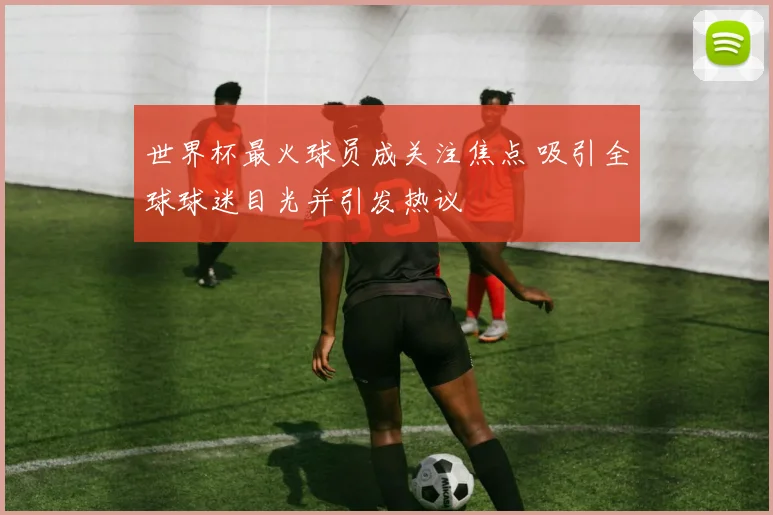 世界杯最火球员成关注焦点 吸引全球球迷目光并引发热议