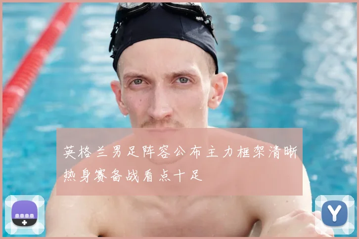 英格兰男足阵容公布主力框架清晰热身赛备战看点十足