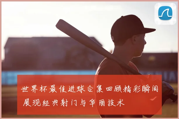 世界杯最佳进球合集回顾精彩瞬间 展现经典射门与华丽技术