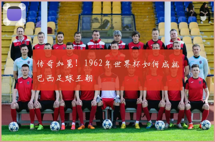 传奇加冕!1962年世界杯如何成就巴西足球王朝