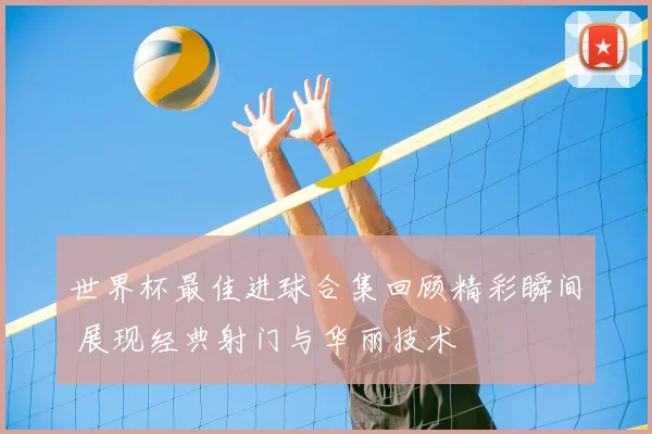 世界杯最佳进球合集回顾精彩瞬间 展现经典射门与华丽技术