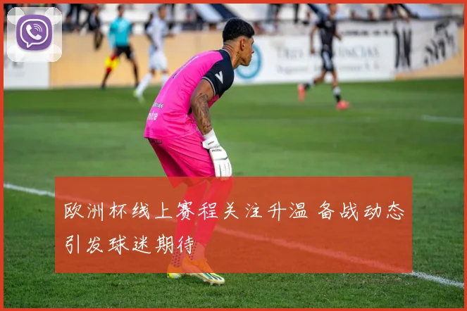 欧洲杯线上赛程关注升温 备战动态引发球迷期待