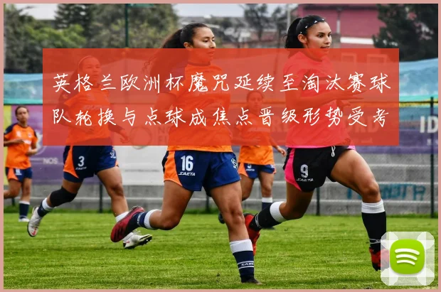 英格兰欧洲杯魔咒延续至淘汰赛球队轮换与点球成焦点晋级形势受考验