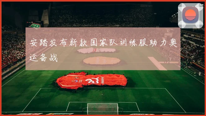 安踏发布新款国家队训练服助力奥运备战
