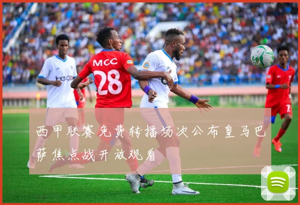 西甲联赛免费转播场次公布皇马巴萨焦点战开放观看