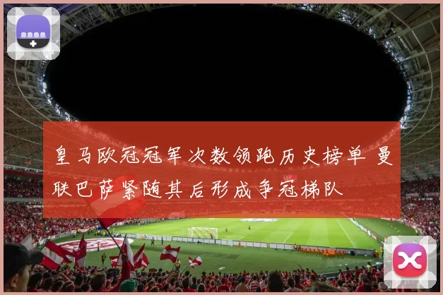 皇马欧冠冠军次数领跑历史榜单 曼联巴萨紧随其后形成争冠梯队