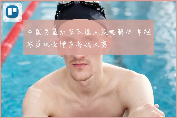 中国男篮红蓝队选人策略解析 年轻球员机会增多备战大赛