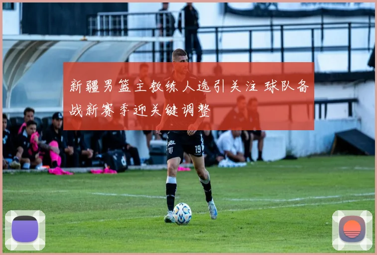 新疆男篮主教练人选引关注 球队备战新赛季迎关键调整