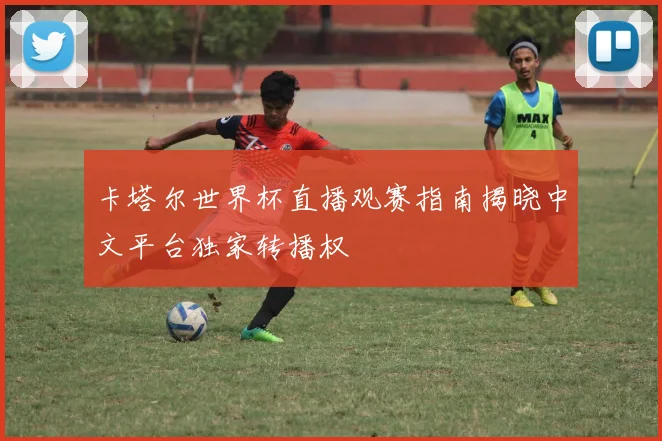 卡塔尔世界杯直播观赛指南揭晓中文平台独家转播权