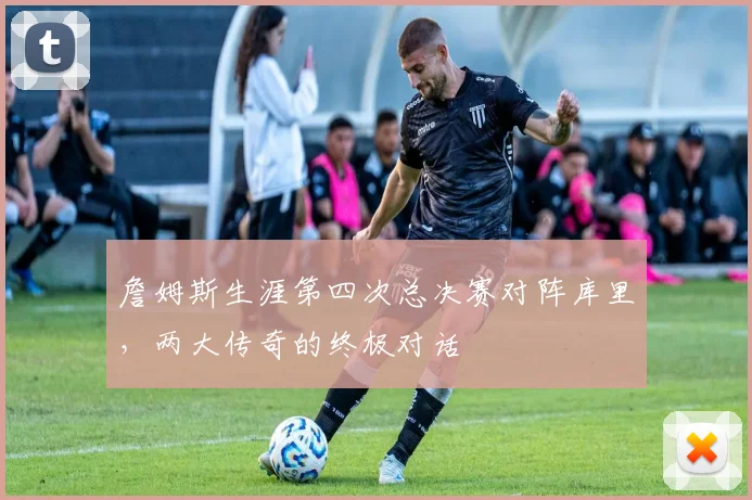 詹姆斯生涯第四次总决赛对阵库里，两大传奇的终极对话