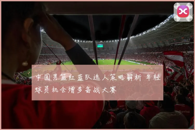 中国男篮红蓝队选人策略解析 年轻球员机会增多备战大赛