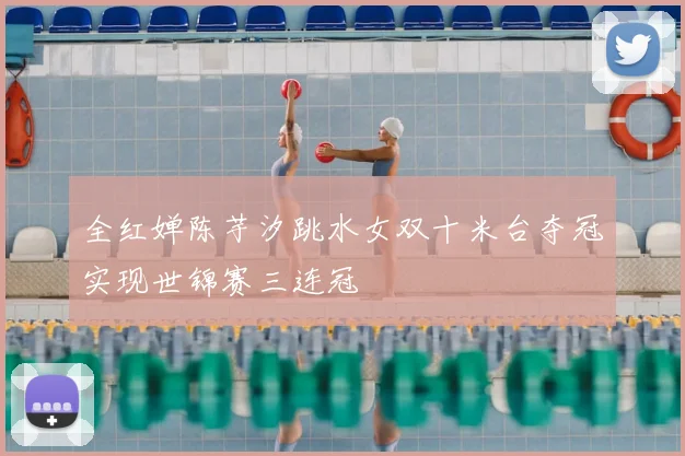 全红婵陈芋汐跳水女双十米台夺冠实现世锦赛三连冠