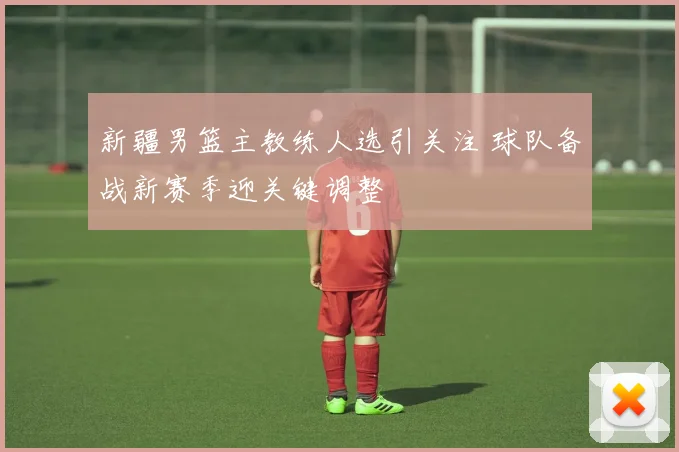 新疆男篮主教练人选引关注 球队备战新赛季迎关键调整
