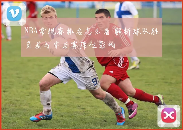 NBA常规赛排名怎么看 解析球队胜负差与季后赛席位影响