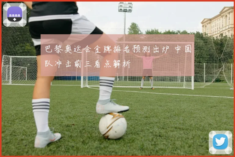 巴黎奥运会金牌排名预测出炉 中国队冲击前三看点解析