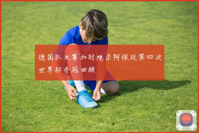 德国队决赛加时绝杀阿根廷第四次世界杯夺冠回顾