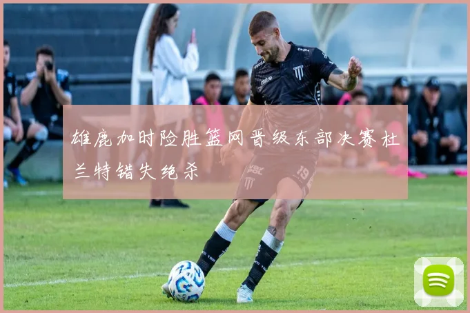 雄鹿加时险胜篮网晋级东部决赛杜兰特错失绝杀