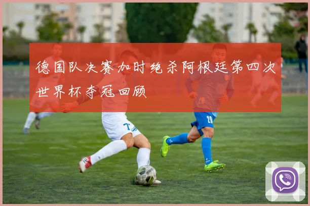 德国队决赛加时绝杀阿根廷第四次世界杯夺冠回顾