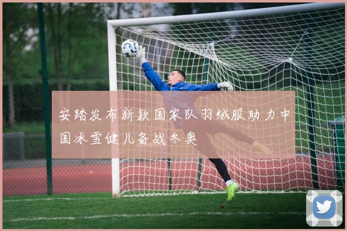 安踏发布新款国家队羽绒服助力中国冰雪健儿备战冬奥