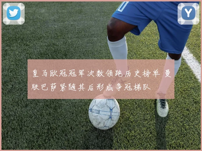 皇马欧冠冠军次数领跑历史榜单 曼联巴萨紧随其后形成争冠梯队